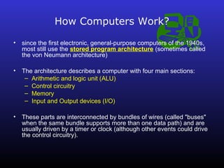 How Computers Work? 
• since the first electronic, general-purpose computers of the 1940s, 
most still use the stored program architecture (sometimes called 
the von Neumann architecture) 
• The architecture describes a computer with four main sections: 
– Arithmetic and logic unit (ALU) 
– Control circuitry 
– Memory 
– Input and Output devices (I/O) 
• These parts are interconnected by bundles of wires (called "buses" 
when the same bundle supports more than one data path) and are 
usually driven by a timer or clock (although other events could drive 
the control circuitry). 
 