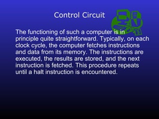 Control Circuit 
The functioning of such a computer is in 
principle quite straightforward. Typically, on each 
clock cycle, the computer fetches instructions 
and data from its memory. The instructions are 
executed, the results are stored, and the next 
instruction is fetched. This procedure repeats 
until a halt instruction is encountered. 
 