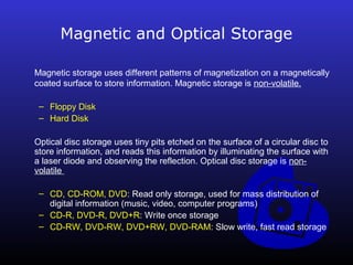 Magnetic and Optical Storage 
Magnetic storage uses different patterns of magnetization on a magnetically 
coated surface to store information. Magnetic storage is non-volatile. 
– Floppy Disk 
– Hard Disk 
Optical disc storage uses tiny pits etched on the surface of a circular disc to 
store information, and reads this information by illuminating the surface with 
a laser diode and observing the reflection. Optical disc storage is non-volatile 
– CD, CD-ROM, DVD: Read only storage, used for mass distribution of 
digital information (music, video, computer programs) 
– CD-R, DVD-R, DVD+R: Write once storage 
– CD-RW, DVD-RW, DVD+RW, DVD-RAM: Slow write, fast read storage 
 