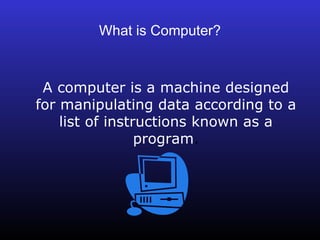 What is Computer? 
A computer is a machine designed 
for manipulating data according to a 
list of instructions known as a 
program. 
 