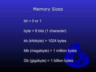 Memory Sizes 
bit = 0 or 1 
byte = 8 bits (1 character) 
kb (kilobyte) = 1024 bytes 
Mb (megabyte) = 1 million bytes 
Gb (gigabyte) = 1 billion bytes 
 