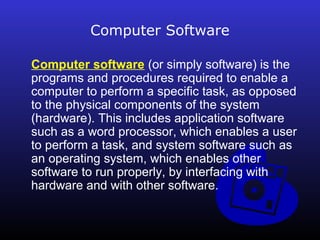 Computer Software 
Computer software (or simply software) is the 
programs and procedures required to enable a 
computer to perform a specific task, as opposed 
to the physical components of the system 
(hardware). This includes application software 
such as a word processor, which enables a user 
to perform a task, and system software such as 
an operating system, which enables other 
software to run properly, by interfacing with 
hardware and with other software. 
 