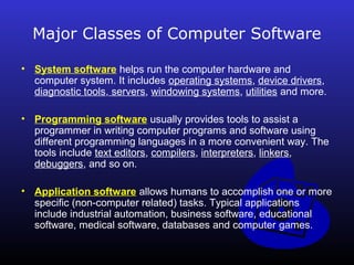Major Classes of Computer Software 
• System software helps run the computer hardware and 
computer system. It includes operating systems, device drivers, 
diagnostic tools, servers, windowing systems, utilities and more. 
• Programming software usually provides tools to assist a 
programmer in writing computer programs and software using 
different programming languages in a more convenient way. The 
tools include text editors, compilers, interpreters, linkers, 
debuggers, and so on. 
• Application software allows humans to accomplish one or more 
specific (non-computer related) tasks. Typical applications 
include industrial automation, business software, educational 
software, medical software, databases and computer games. 
 
