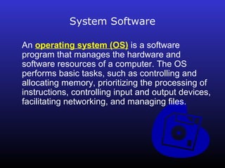 System Software 
An operating system (OS) is a software 
program that manages the hardware and 
software resources of a computer. The OS 
performs basic tasks, such as controlling and 
allocating memory, prioritizing the processing of 
instructions, controlling input and output devices, 
facilitating networking, and managing files. 
 