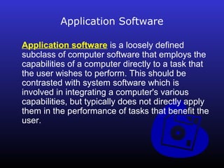 Application Software 
Application software is a loosely defined 
subclass of computer software that employs the 
capabilities of a computer directly to a task that 
the user wishes to perform. This should be 
contrasted with system software which is 
involved in integrating a computer's various 
capabilities, but typically does not directly apply 
them in the performance of tasks that benefit the 
user. 
 