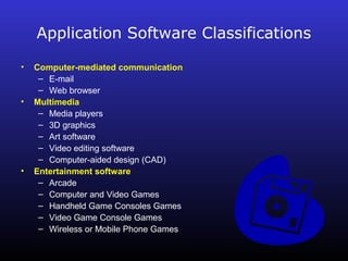 Application Software Classifications 
• Computer-mediated communication 
– E-mail 
– Web browser 
• Multimedia 
– Media players 
– 3D graphics 
– Art software 
– Video editing software 
– Computer-aided design (CAD) 
• Entertainment software 
– Arcade 
– Computer and Video Games 
– Handheld Game Consoles Games 
– Video Game Console Games 
– Wireless or Mobile Phone Games 
 
