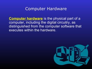 Computer Hardware 
Computer hardware is the physical part of a 
computer, including the digital circuitry, as 
distinguished from the computer software that 
executes within the hardware. 
 