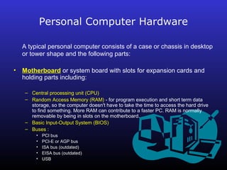 Personal Computer Hardware 
A typical personal computer consists of a case or chassis in desktop 
or tower shape and the following parts: 
• Motherboard or system board with slots for expansion cards and 
holding parts including: 
– Central processing unit (CPU) 
– Random Access Memory (RAM) - for program execution and short term data 
storage, so the computer doesn't have to take the time to access the hard drive 
to find something. More RAM can contribute to a faster PC. RAM is normally 
removable by being in slots on the motherboard. 
– Basic Input-Output System (BIOS) 
– Buses : 
• PCI bus 
• PCI-E or AGP bus 
• ISA bus (outdated) 
• EISA bus (outdated) 
• USB 
 