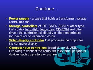 Continue… 
• Power supply - a case that holds a transformer, voltage 
control and fan 
• Storage controllers of IDE, SATA, SCSI or other type, 
that control hard disk, floppy disk, CD-ROM and other 
drives; the controllers sit directly on the motherboard 
(on-board) or on expansion cards 
• Video display controller that produces the output for 
the computer display 
• Computer bus controllers (parallel, serial, USB, 
FireWire) to connect the computer to external peripheral 
devices such as printers or scanners 
 