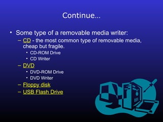 Continue… 
• Some type of a removable media writer: 
– CD - the most common type of removable media, 
cheap but fragile. 
• CD-ROM Drive 
• CD Writer 
– DVD 
• DVD-ROM Drive 
• DVD Writer 
– Floppy disk 
– USB Flash Drive 
 