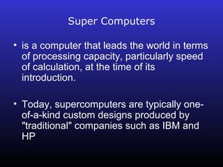 Super Computers 
• is a computer that leads the world in terms 
of processing capacity, particularly speed 
of calculation, at the time of its 
introduction. 
• Today, supercomputers are typically one-of- 
a-kind custom designs produced by 
"traditional" companies such as IBM and 
HP 
 