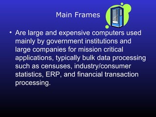Main Frames 
• Are large and expensive computers used 
mainly by government institutions and 
large companies for mission critical 
applications, typically bulk data processing 
such as censuses, industry/consumer 
statistics, ERP, and financial transaction 
processing. 
 