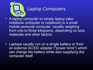 Laptop Computers 
• A laptop computer or simply laptop (also 
notebook computer or notebook) is a small 
mobile personal computer, usually weighing 
from one to three kilograms, depending on size, 
materials and other factors. 
• Laptops usually run on a single battery or from 
an external AC/DC adapter ("power brick") which 
can charge the battery while also supplying the 
computer itself. 
 