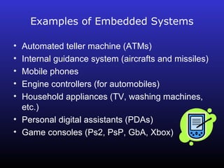 Examples of Embedded Systems 
• Automated teller machine (ATMs) 
• Internal guidance system (aircrafts and missiles) 
• Mobile phones 
• Engine controllers (for automobiles) 
• Household appliances (TV, washing machines, 
etc.) 
• Personal digital assistants (PDAs) 
• Game consoles (Ps2, PsP, GbA, Xbox) 
 