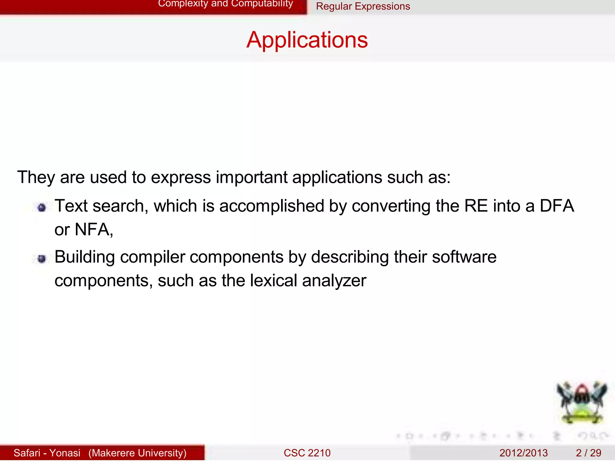 Complexity and Computability Regular Expressions
Applications
They are used to express important applications such as:
Text search, which is accomplished by converting the RE into a DFA
or NFA,
Building compiler components by describing their software
components, such as the lexical analyzer
Safari - Yonasi (Makerere University) CSC 2210 2012/2013 2 / 29
 