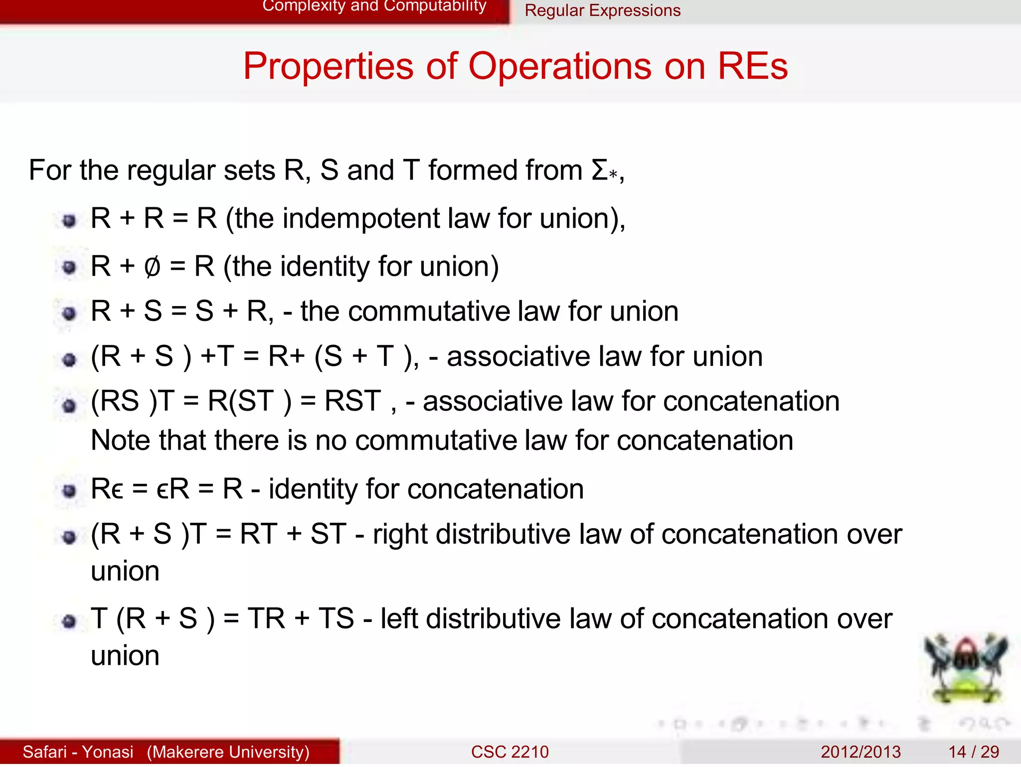 Complexity and Computability Regular Expressions
Properties of Operations on REs
For the regular sets R, S and T formed from Σ∗,
R + R = R (the indempotent law for union),
R + ∅ = R (the identity for union)
R + S = S + R, - the commutative law for union
(R + S ) +T = R+ (S + T ), - associative law for union
(RS )T = R(ST ) = RST , - associative law for concatenation
Note that there is no commutative law for concatenation
Rϵ = ϵR = R - identity for concatenation
(R + S )T = RT + ST - right distributive law of concatenation over
union
T (R + S ) = TR + TS - left distributive law of concatenation over
union
Safari - Yonasi (Makerere University) CSC 2210 2012/2013 14 / 29
 