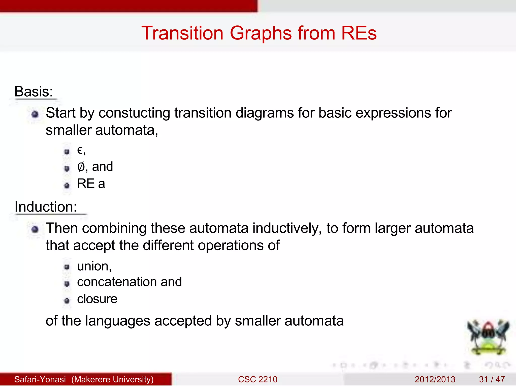 Transition Graphs from REs
Basis:
Start by constucting transition diagrams for basic expressions for
smaller automata,
ϵ,
∅, and
RE a
Induction:
Then combining these automata inductively, to form larger automata
that accept the different operations of
union,
concatenation and
closure
of the languages accepted by smaller automata
Safari-Yonasi (Makerere University) CSC 2210 2012/2013 31 / 47
 