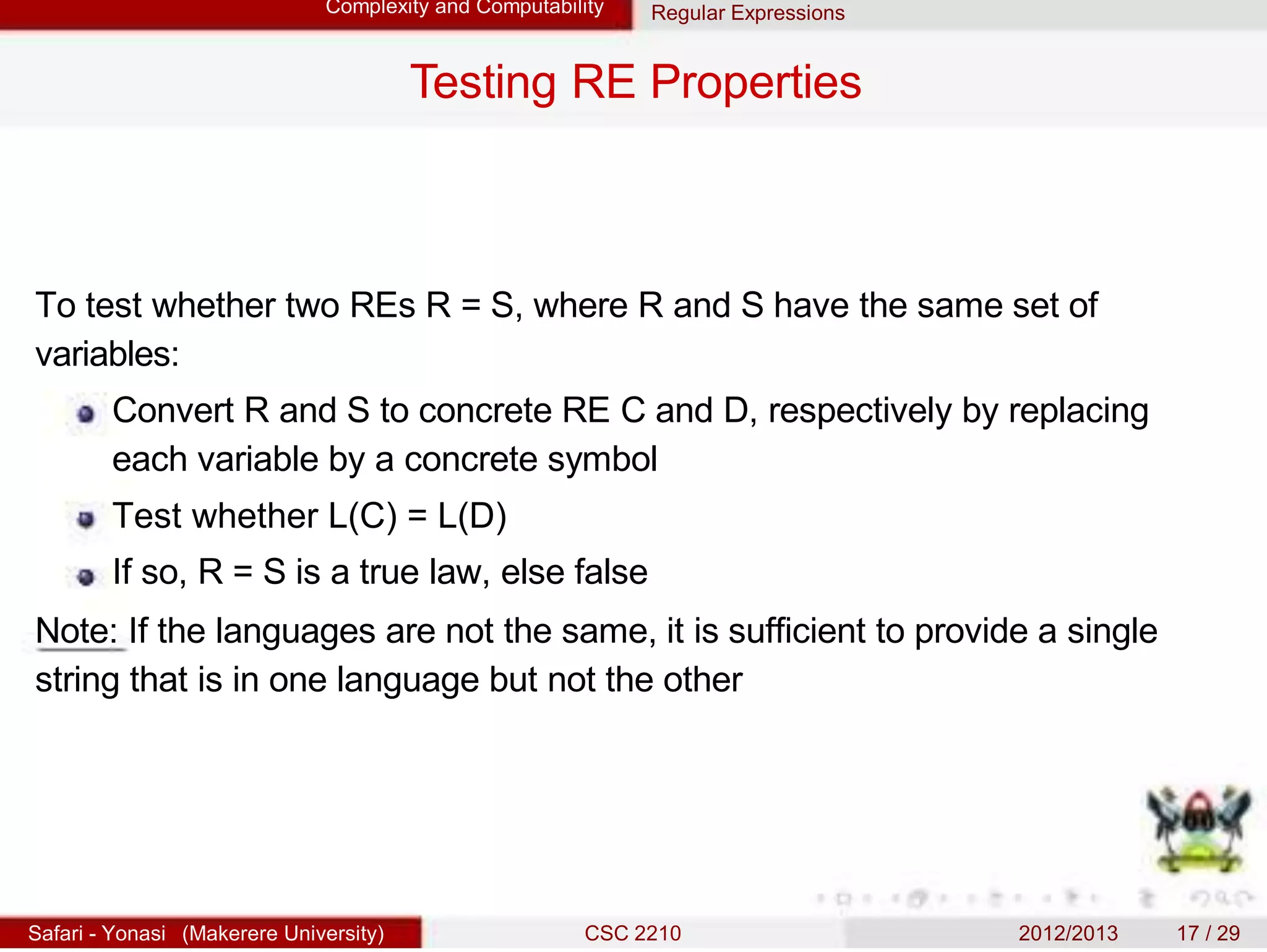 Complexity and Computability Regular Expressions
Testing RE Properties
To test whether two REs R = S, where R and S have the same set of
variables:
Convert R and S to concrete RE C and D, respectively by replacing
each variable by a concrete symbol
Test whether L(C) = L(D)
If so, R = S is a true law, else false
Note: If the languages are not the same, it is sufficient to provide a single
string that is in one language but not the other
Safari - Yonasi (Makerere University) CSC 2210 2012/2013 17 / 29
 