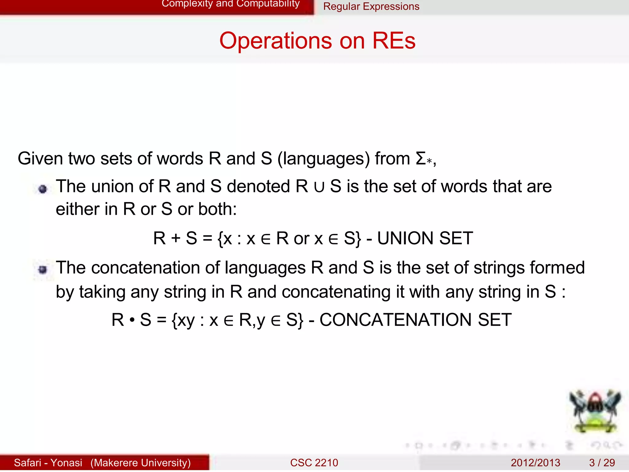Complexity and Computability Regular Expressions
Operations on REs
Given two sets of words R and S (languages) from Σ∗,
The union of R and S denoted R ∪ S is the set of words that are
either in R or S or both:
R + S = {x : x ∈ R or x ∈ S} - UNION SET
The concatenation of languages R and S is the set of strings formed
by taking any string in R and concatenating it with any string in S :
R • S = {xy : x ∈ R,y ∈ S} - CONCATENATION SET
Safari - Yonasi (Makerere University) CSC 2210 2012/2013 3 / 29
 