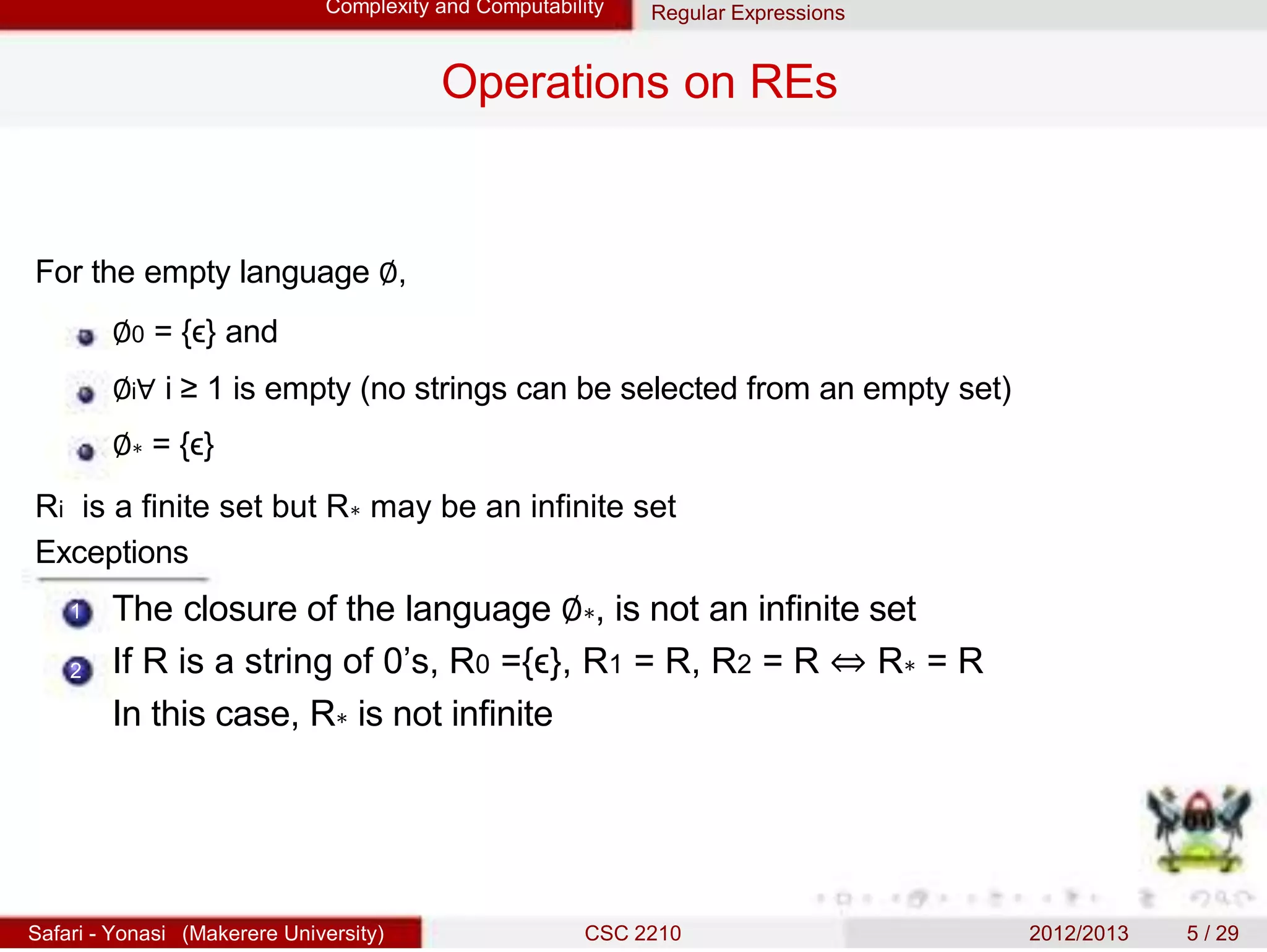 Complexity and Computability Regular Expressions
Operations on REs
For the empty language ∅,
∅0 = {ϵ} and
∅i∀ i ≥ 1 is empty (no strings can be selected from an empty set)
∅∗ = {ϵ}
Ri is a finite set but R∗ may be an infinite set
Exceptions
1
2
The closure of the language ∅∗, is not an infinite set
If R is a string of 0’s, R0 ={ϵ}, R1 = R, R2 = R ⇔ R∗ = R
In this case, R∗ is not infinite
Safari - Yonasi (Makerere University) CSC 2210 2012/2013 5 / 29
 