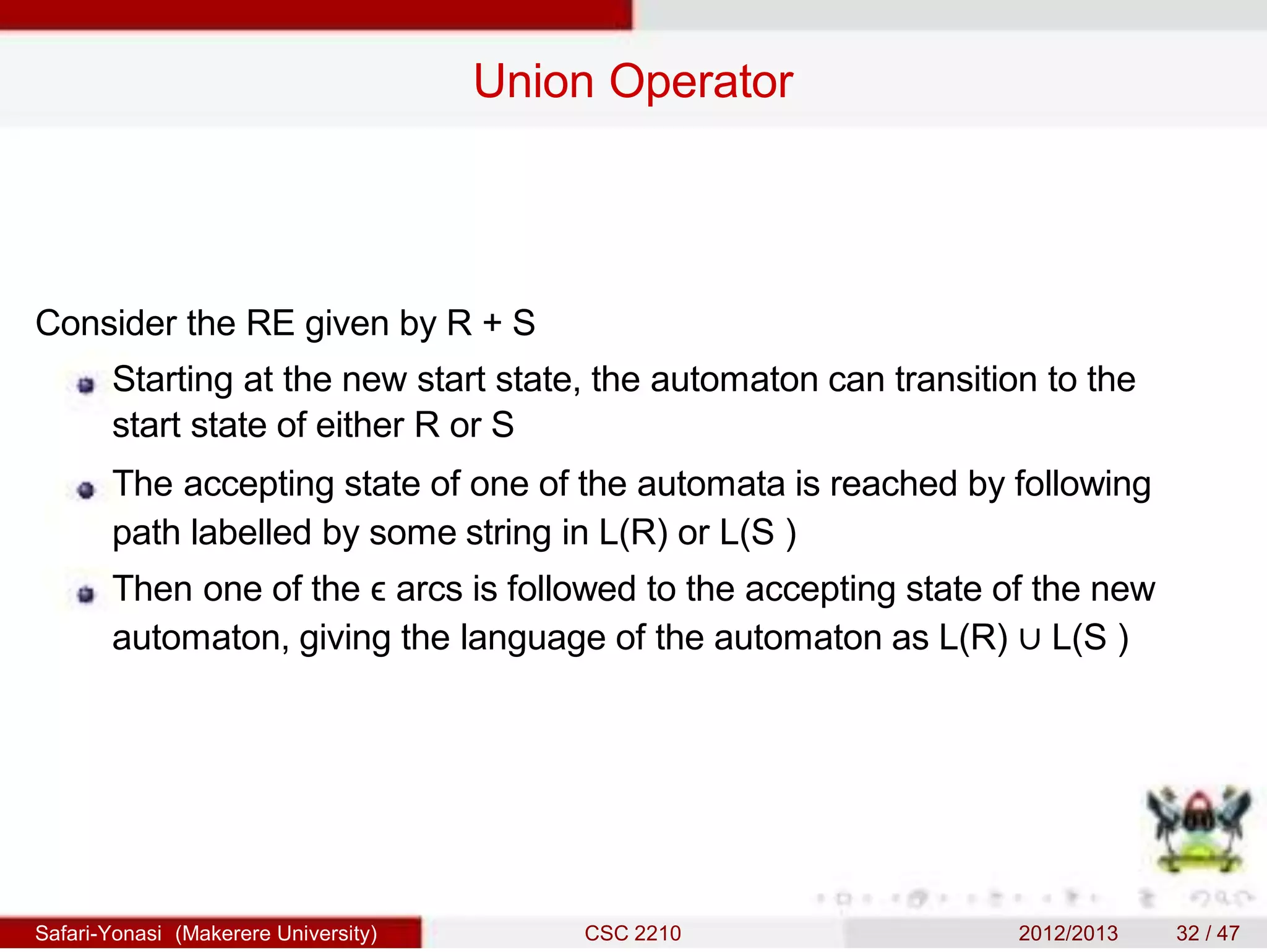 Union Operator
Consider the RE given by R + S
Starting at the new start state, the automaton can transition to the
start state of either R or S
The accepting state of one of the automata is reached by following
path labelled by some string in L(R) or L(S )
Then one of the ϵ arcs is followed to the accepting state of the new
automaton, giving the language of the automaton as L(R) ∪ L(S )
Safari-Yonasi (Makerere University) CSC 2210 2012/2013 32 / 47
 