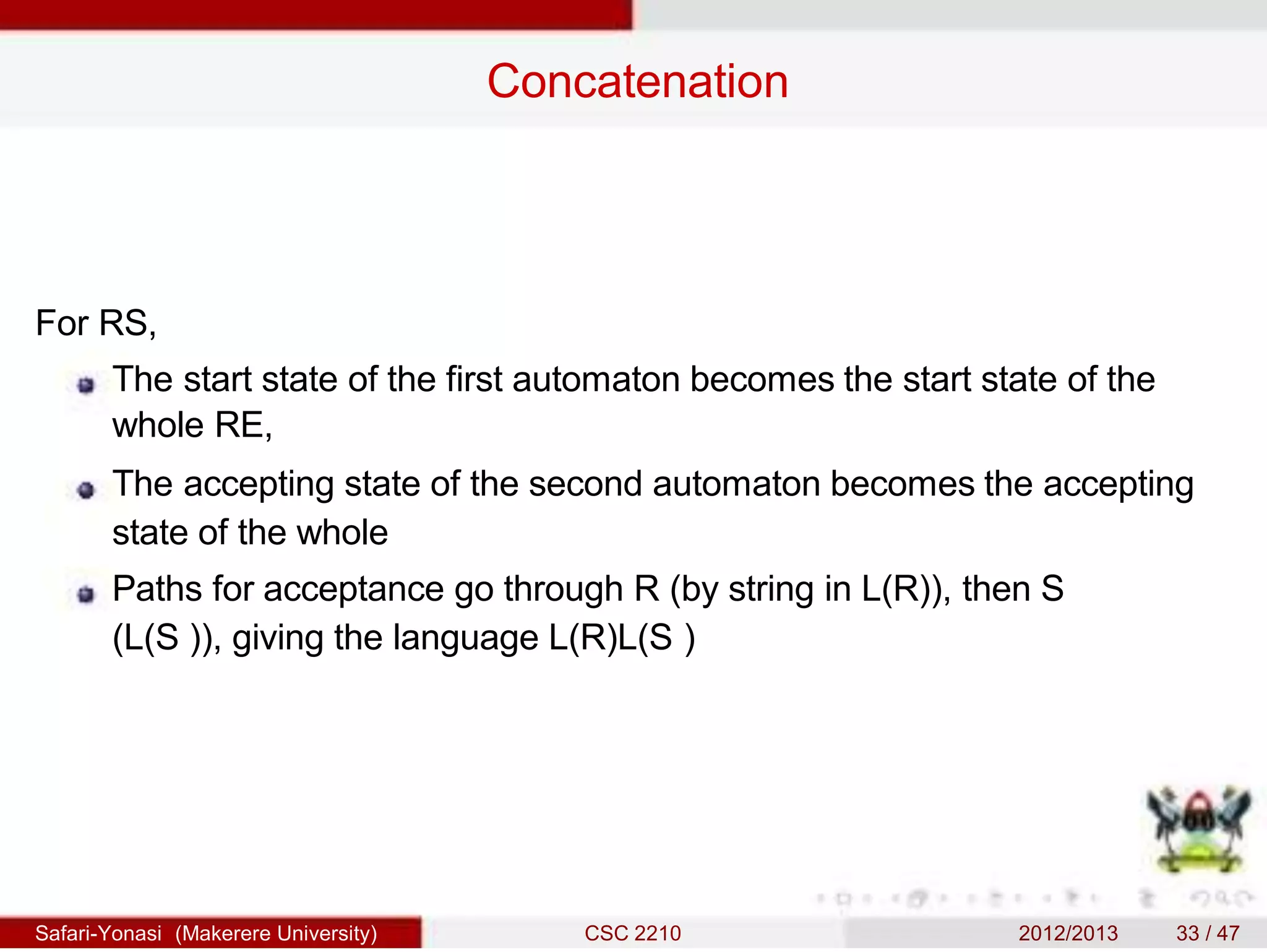 Concatenation
For RS,
The start state of the first automaton becomes the start state of the
whole RE,
The accepting state of the second automaton becomes the accepting
state of the whole
Paths for acceptance go through R (by string in L(R)), then S
(L(S )), giving the language L(R)L(S )
Safari-Yonasi (Makerere University) CSC 2210 2012/2013 33 / 47
 
