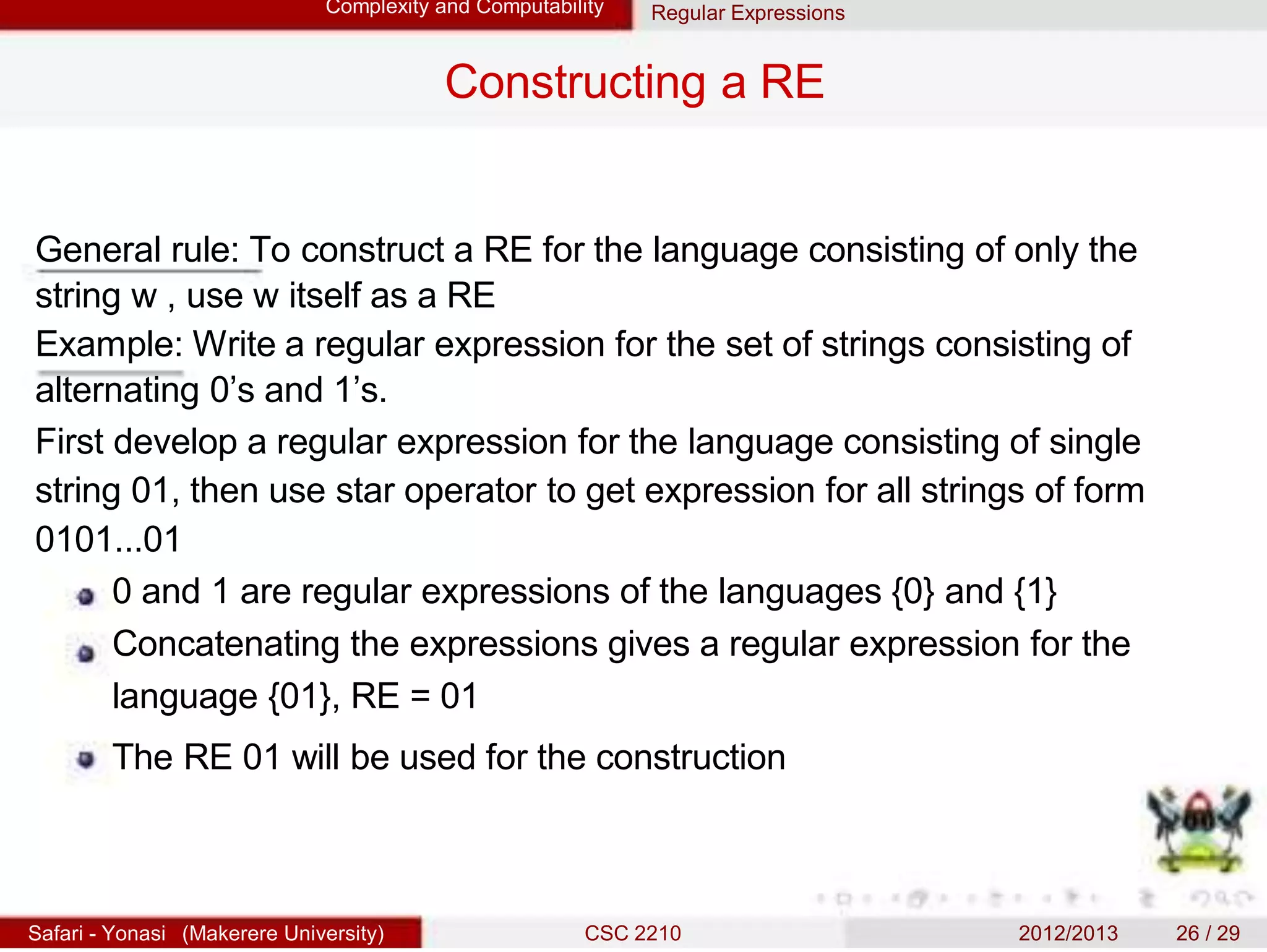 Complexity and Computability Regular Expressions
Constructing a RE
General rule: To construct a RE for the language consisting of only the
string w , use w itself as a RE
Example: Write a regular expression for the set of strings consisting of
alternating 0’s and 1’s.
First develop a regular expression for the language consisting of single
string 01, then use star operator to get expression for all strings of form
0101...01
0 and 1 are regular expressions of the languages {0} and {1}
Concatenating the expressions gives a regular expression for the
language {01}, RE = 01
The RE 01 will be used for the construction
Safari - Yonasi (Makerere University) CSC 2210 2012/2013 26 / 29
 