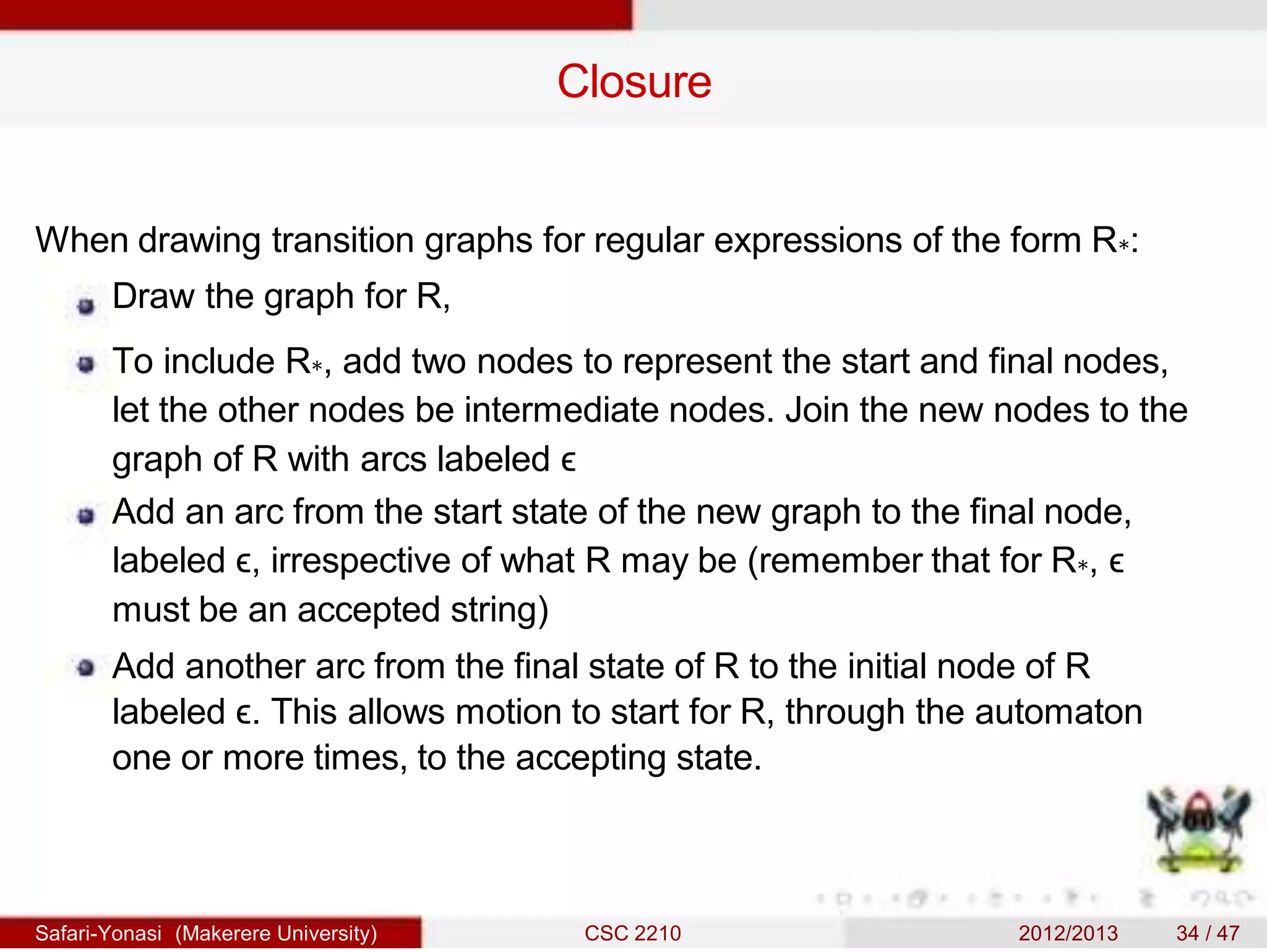 Closure
When drawing transition graphs for regular expressions of the form R∗:
Draw the graph for R,
To include R∗, add two nodes to represent the start and final nodes,
let the other nodes be intermediate nodes. Join the new nodes to the
graph of R with arcs labeled ϵ
Add an arc from the start state of the new graph to the final node,
labeled ϵ, irrespective of what R may be (remember that for R∗, ϵ
must be an accepted string)
Add another arc from the final state of R to the initial node of R
labeled ϵ. This allows motion to start for R, through the automaton
one or more times, to the accepting state.
Safari-Yonasi (Makerere University) CSC 2210 2012/2013 34 / 47
 