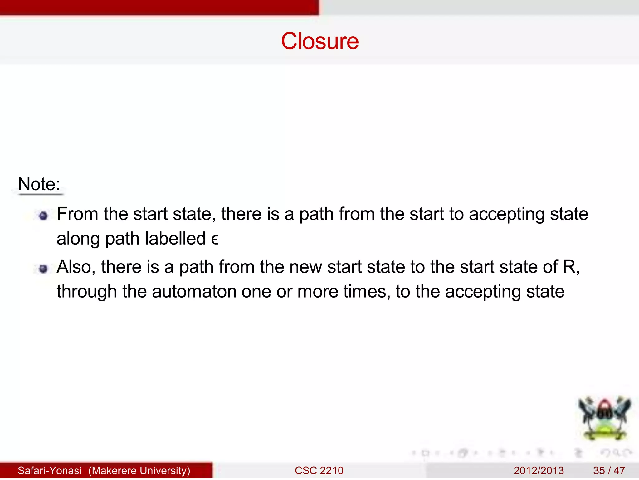 Closure
Note:
From the start state, there is a path from the start to accepting state
along path labelled ϵ
Also, there is a path from the new start state to the start state of R,
through the automaton one or more times, to the accepting state
Safari-Yonasi (Makerere University) CSC 2210 2012/2013 35 / 47
 