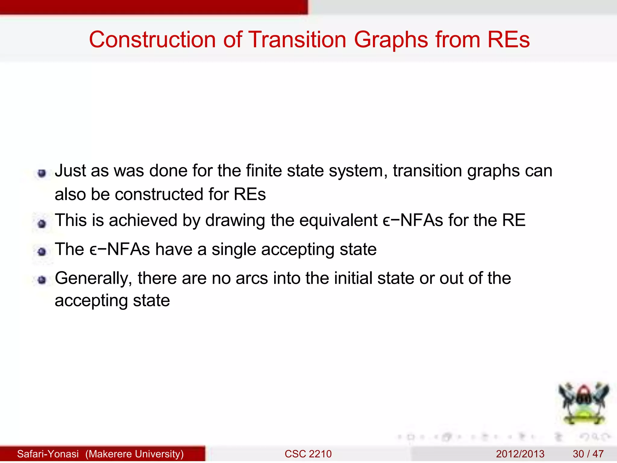 Construction of Transition Graphs from REs
Just as was done for the finite state system, transition graphs can
also be constructed for REs
This is achieved by drawing the equivalent ϵ−NFAs for the RE
The ϵ−NFAs have a single accepting state
Generally, there are no arcs into the initial state or out of the
accepting state
Safari-Yonasi (Makerere University) CSC 2210 2012/2013 30 / 47
 