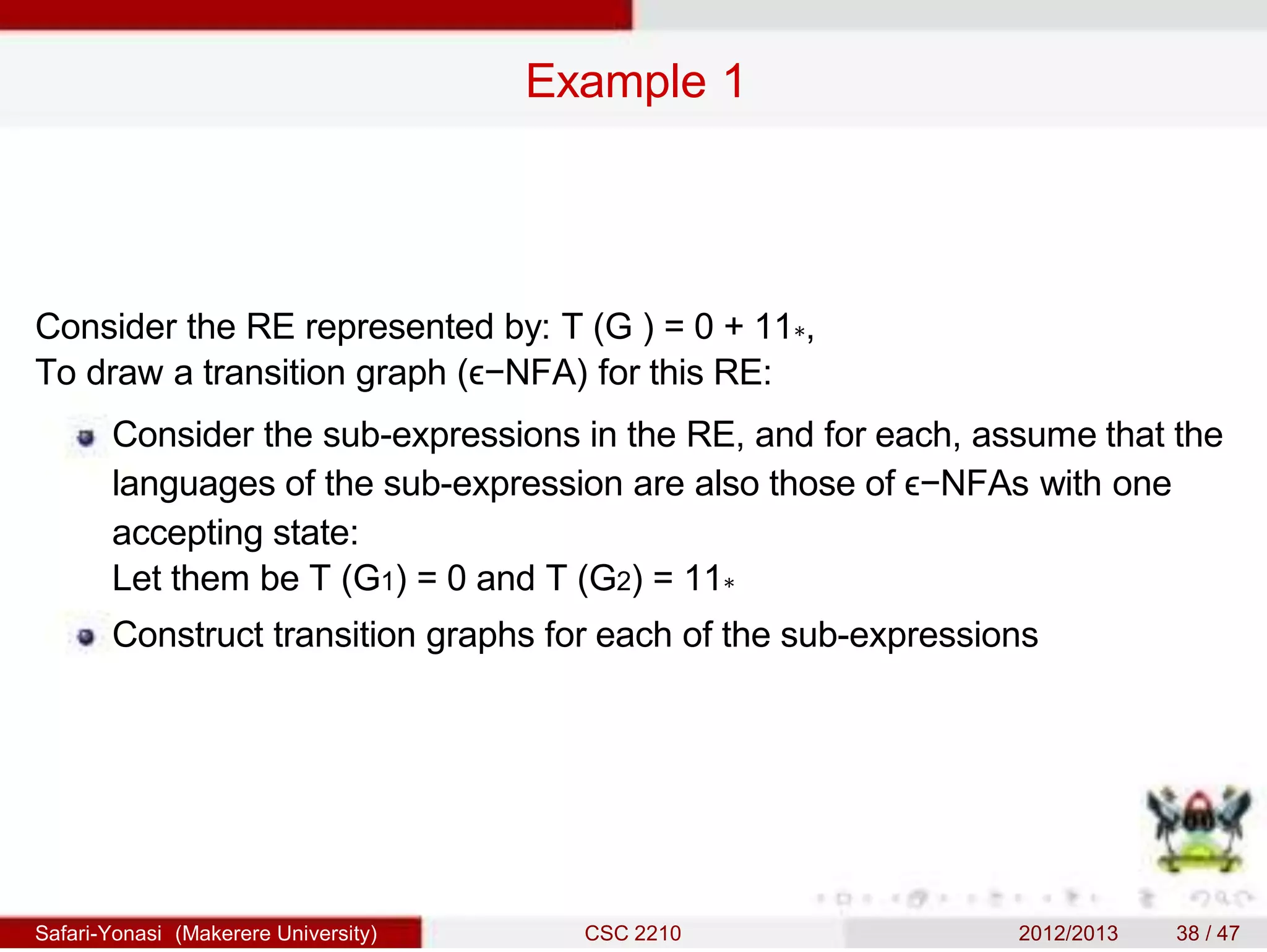 Example 1
Consider the RE represented by: T (G ) = 0 + 11∗,
To draw a transition graph (ϵ−NFA) for this RE:
Consider the sub-expressions in the RE, and for each, assume that the
languages of the sub-expression are also those of ϵ−NFAs with one
accepting state:
Let them be T (G1) = 0 and T (G2) = 11∗
Construct transition graphs for each of the sub-expressions
Safari-Yonasi (Makerere University) CSC 2210 2012/2013 38 / 47
 