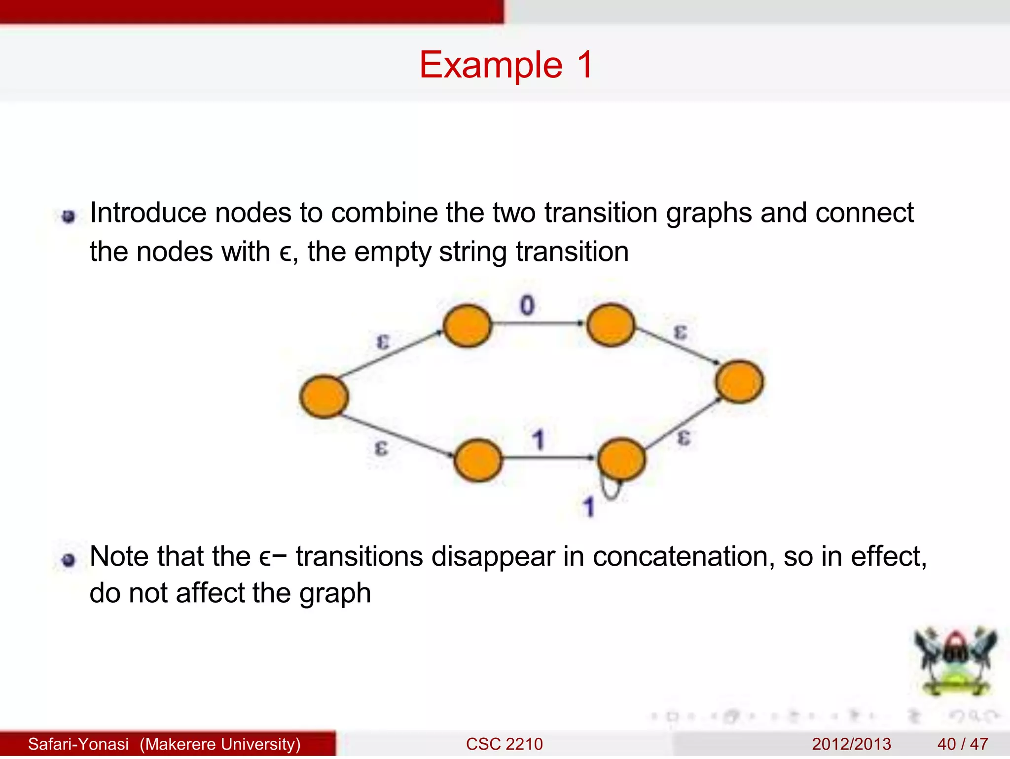 Example 1
Introduce nodes to combine the two transition graphs and connect
the nodes with ϵ, the empty string transition
Note that the ϵ− transitions disappear in concatenation, so in effect,
do not affect the graph
Safari-Yonasi (Makerere University) CSC 2210 2012/2013 40 / 47
 