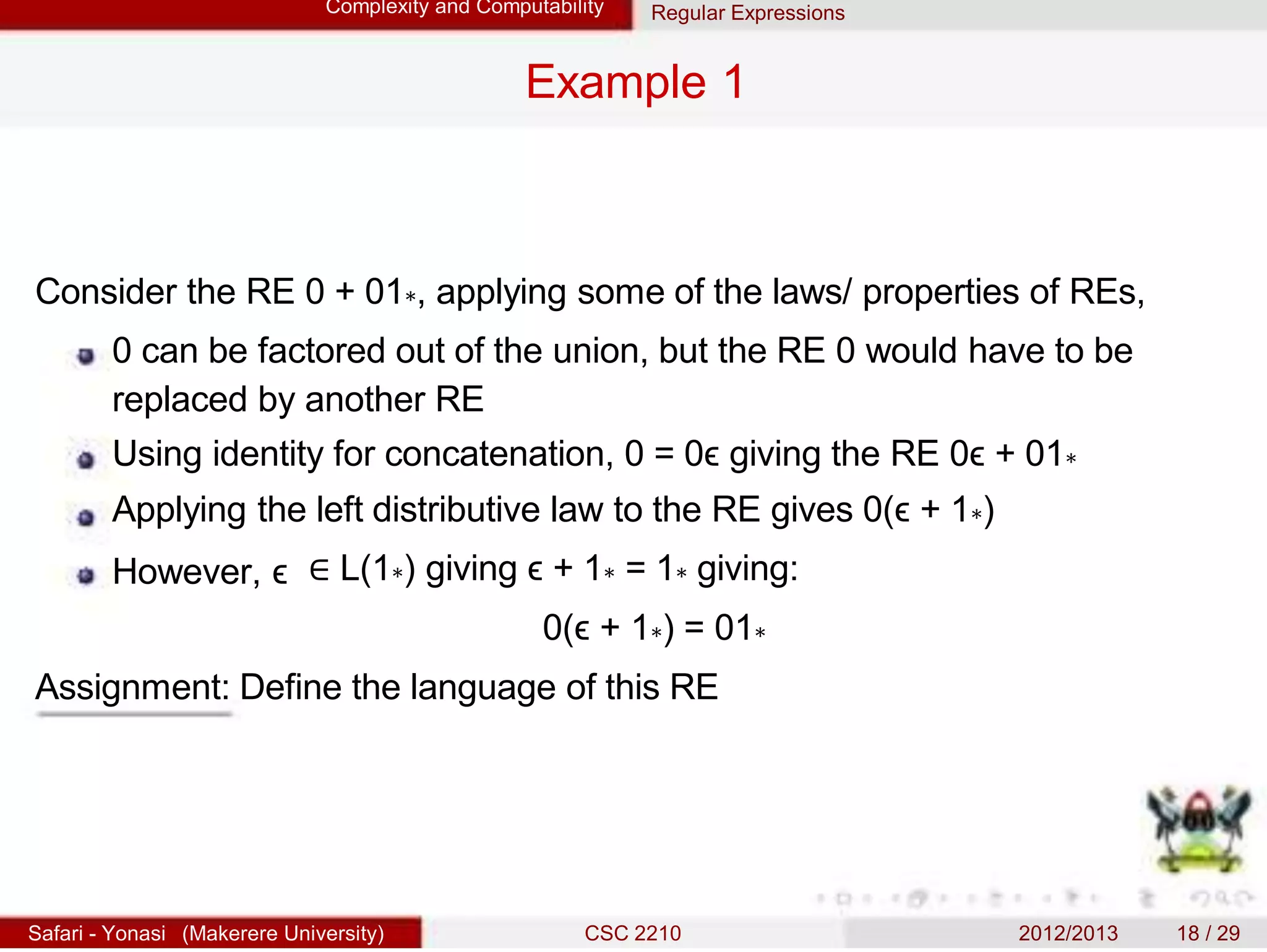 Complexity and Computability Regular Expressions
Example 1
Consider the RE 0 + 01∗, applying some of the laws/ properties of REs,
0 can be factored out of the union, but the RE 0 would have to be
replaced by another RE
Using identity for concatenation, 0 = 0ϵ giving the RE 0ϵ + 01∗
Applying the left distributive law to the RE gives 0(ϵ + 1∗)
However, ϵ ∈ L(1∗) giving ϵ + 1∗ = 1∗ giving:
0(ϵ + 1∗) = 01∗
Assignment: Define the language of this RE
Safari - Yonasi (Makerere University) CSC 2210 2012/2013 18 / 29
 