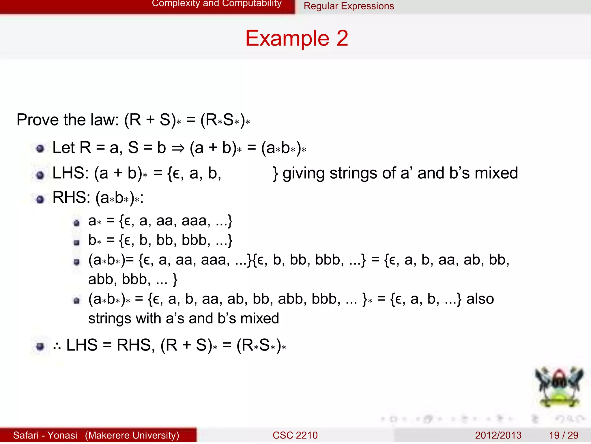 Complexity and Computability Regular Expressions
Example 2
Prove the law: (R + S)∗ = (R∗S∗)∗
Let R = a, S = b ⇒ (a + b)∗ = (a∗b∗)∗
LHS: (a + b)∗ = {ϵ, a, b, } giving strings of a’ and b’s mixed
RHS: (a∗b∗)∗:
a∗ = {ϵ, a, aa, aaa, ...}
b∗ = {ϵ, b, bb, bbb, ...}
(a∗b∗)= {ϵ, a, aa, aaa, ...}{ϵ, b, bb, bbb, ...} = {ϵ, a, b, aa, ab, bb,
abb, bbb, ... }
(a∗b∗)∗ = {ϵ, a, b, aa, ab, bb, abb, bbb, ... }∗ = {ϵ, a, b, ...} also
strings with a’s and b’s mixed
∴ LHS = RHS, (R + S)∗ = (R∗S∗)∗
Safari - Yonasi (Makerere University) CSC 2210 2012/2013 19 / 29
 