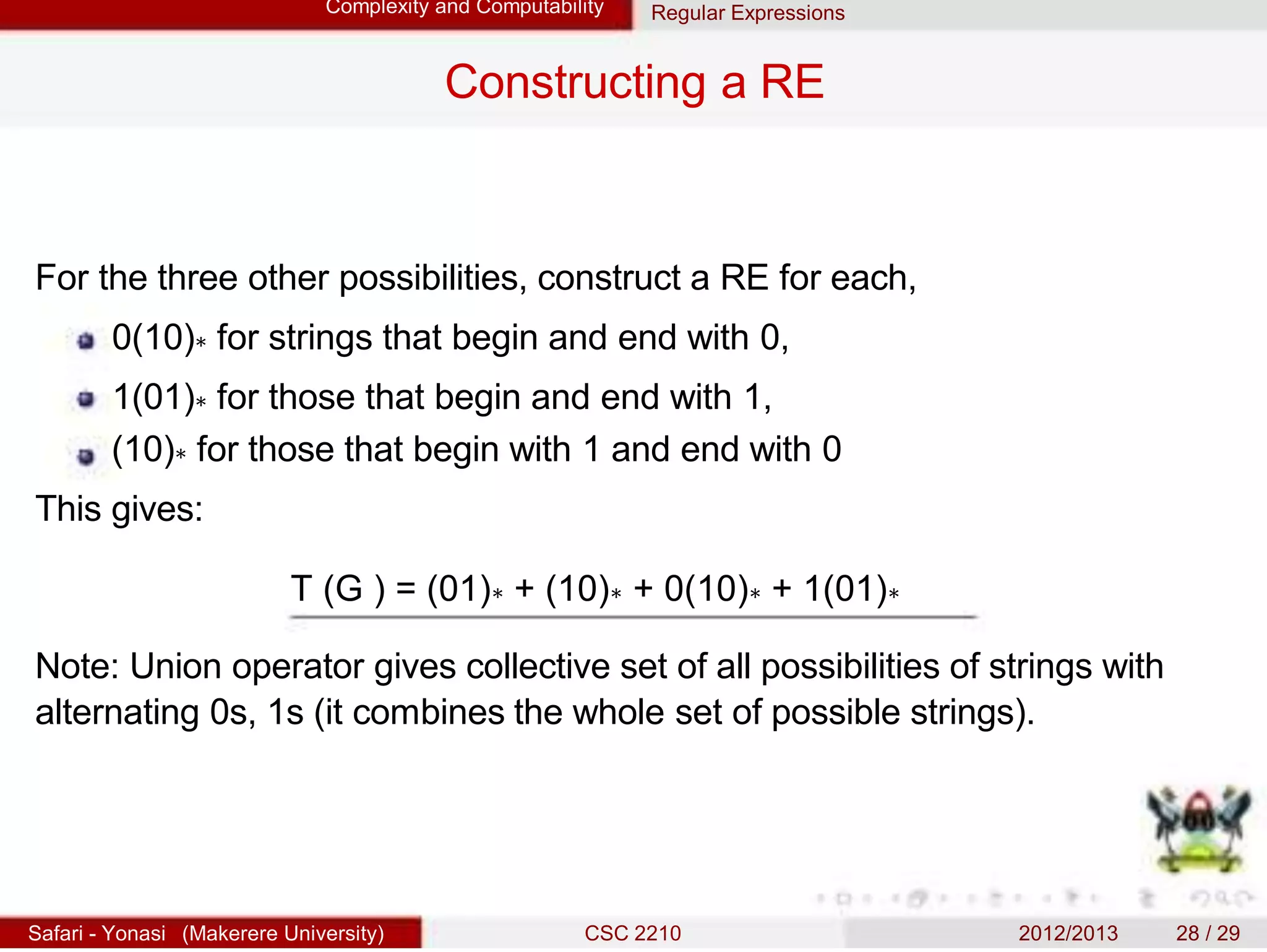 Complexity and Computability Regular Expressions
Constructing a RE
For the three other possibilities, construct a RE for each,
0(10)∗ for strings that begin and end with 0,
1(01)∗ for those that begin and end with 1,
(10)∗ for those that begin with 1 and end with 0
This gives:
T (G ) = (01)∗ + (10)∗ + 0(10)∗ + 1(01)∗
Note: Union operator gives collective set of all possibilities of strings with
alternating 0s, 1s (it combines the whole set of possible strings).
Safari - Yonasi (Makerere University) CSC 2210 2012/2013 28 / 29
 