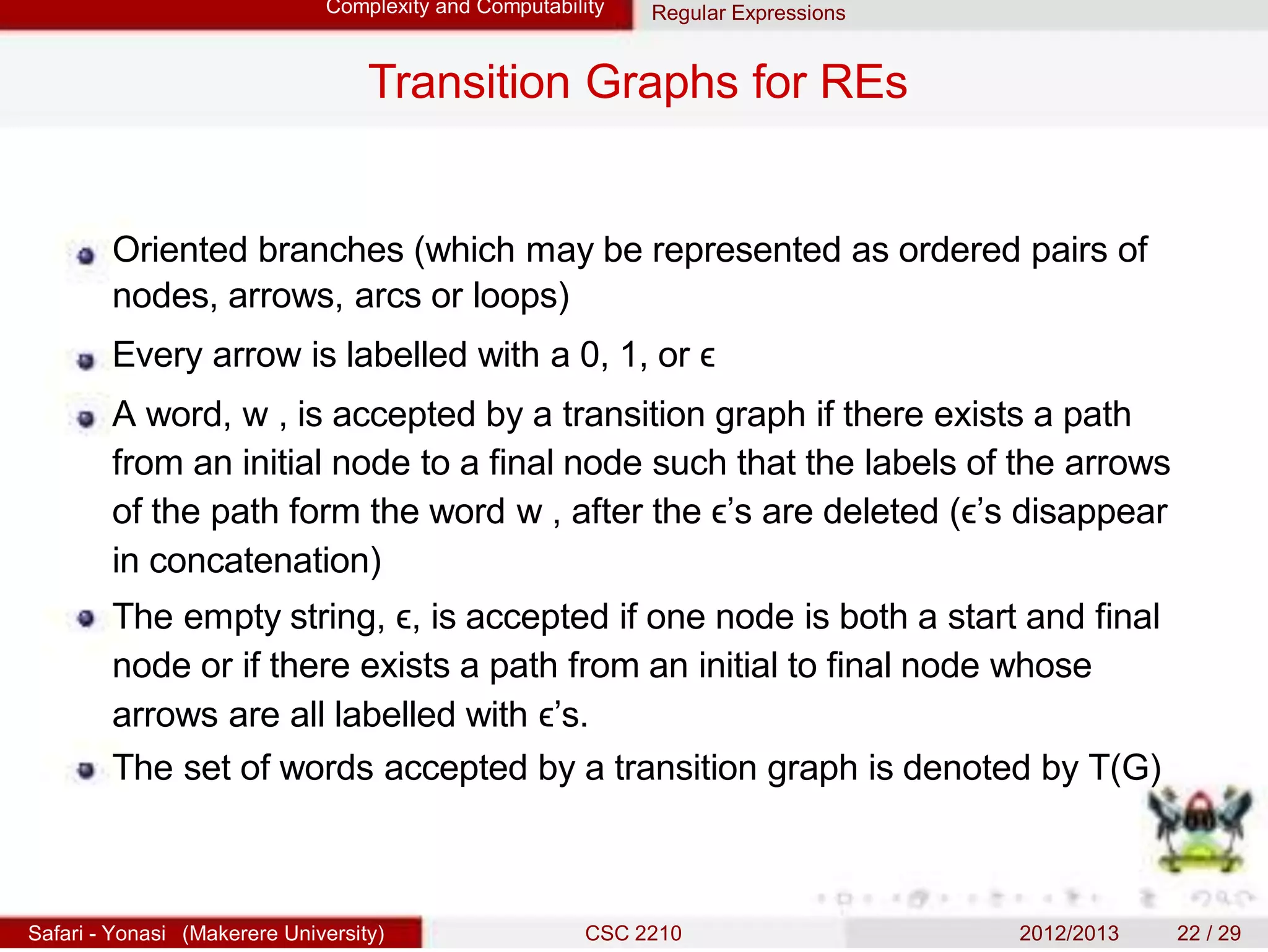 Complexity and Computability Regular Expressions
Transition Graphs for REs
Oriented branches (which may be represented as ordered pairs of
nodes, arrows, arcs or loops)
Every arrow is labelled with a 0, 1, or ϵ
A word, w , is accepted by a transition graph if there exists a path
from an initial node to a final node such that the labels of the arrows
of the path form the word w , after the ϵ’s are deleted (ϵ’s disappear
in concatenation)
The empty string, ϵ, is accepted if one node is both a start and final
node or if there exists a path from an initial to final node whose
arrows are all labelled with ϵ’s.
The set of words accepted by a transition graph is denoted by T(G)
Safari - Yonasi (Makerere University) CSC 2210 2012/2013 22 / 29
 
