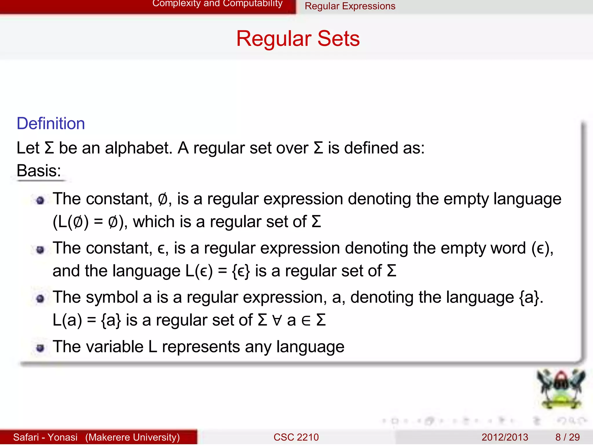 Complexity and Computability Regular Expressions
Regular Sets
Definition
Let Σ be an alphabet. A regular set over Σ is defined as:
Basis:
The constant, ∅, is a regular expression denoting the empty language
(L(∅) = ∅), which is a regular set of Σ
The constant, ϵ, is a regular expression denoting the empty word (ϵ),
and the language L(ϵ) = {ϵ} is a regular set of Σ
The symbol a is a regular expression, a, denoting the language {a}.
L(a) = {a} is a regular set of Σ ∀ a ∈ Σ
The variable L represents any language
Safari - Yonasi (Makerere University) CSC 2210 2012/2013 8 / 29
 