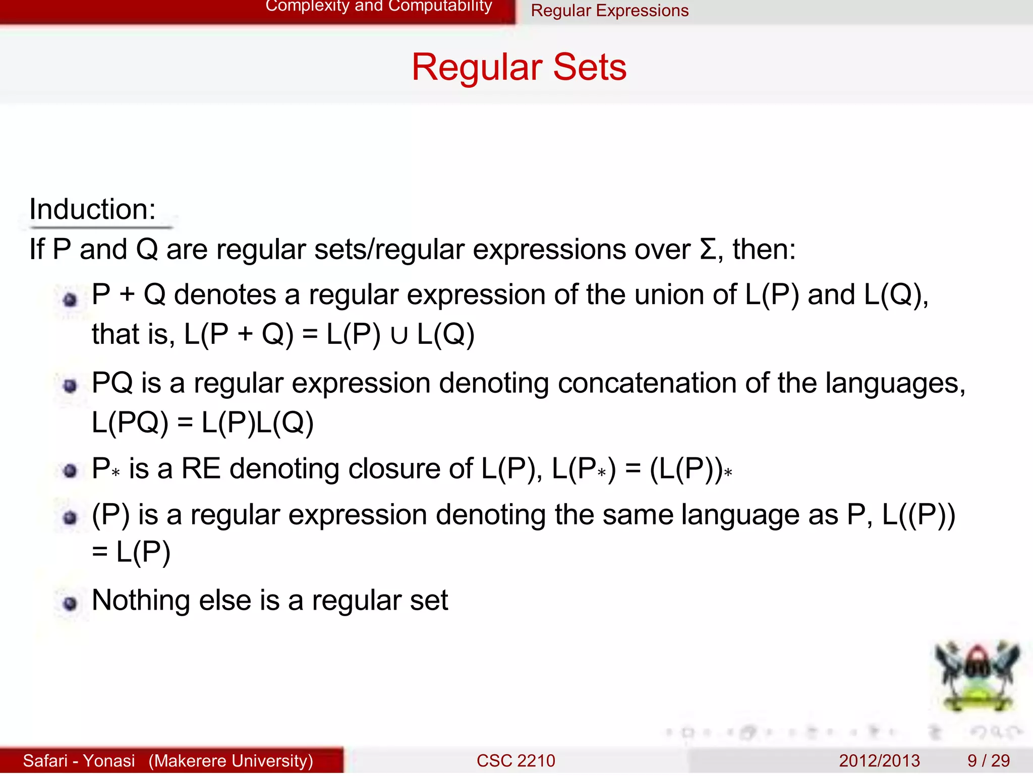 Complexity and Computability Regular Expressions
Regular Sets
Induction:
If P and Q are regular sets/regular expressions over Σ, then:
P + Q denotes a regular expression of the union of L(P) and L(Q),
that is, L(P + Q) = L(P) ∪ L(Q)
PQ is a regular expression denoting concatenation of the languages,
L(PQ) = L(P)L(Q)
P∗ is a RE denoting closure of L(P), L(P∗) = (L(P))∗
(P) is a regular expression denoting the same language as P, L((P))
= L(P)
Nothing else is a regular set
Safari - Yonasi (Makerere University) CSC 2210 2012/2013 9 / 29
 