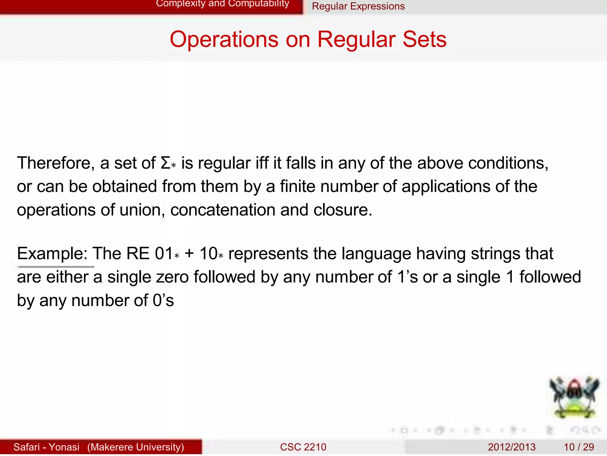 Complexity and Computability Regular Expressions
Operations on Regular Sets
Therefore, a set of Σ∗ is regular iff it falls in any of the above conditions,
or can be obtained from them by a finite number of applications of the
operations of union, concatenation and closure.
Example: The RE 01∗ + 10∗ represents the language having strings that
are either a single zero followed by any number of 1’s or a single 1 followed
by any number of 0’s
Safari - Yonasi (Makerere University) CSC 2210 2012/2013 10 / 29
 