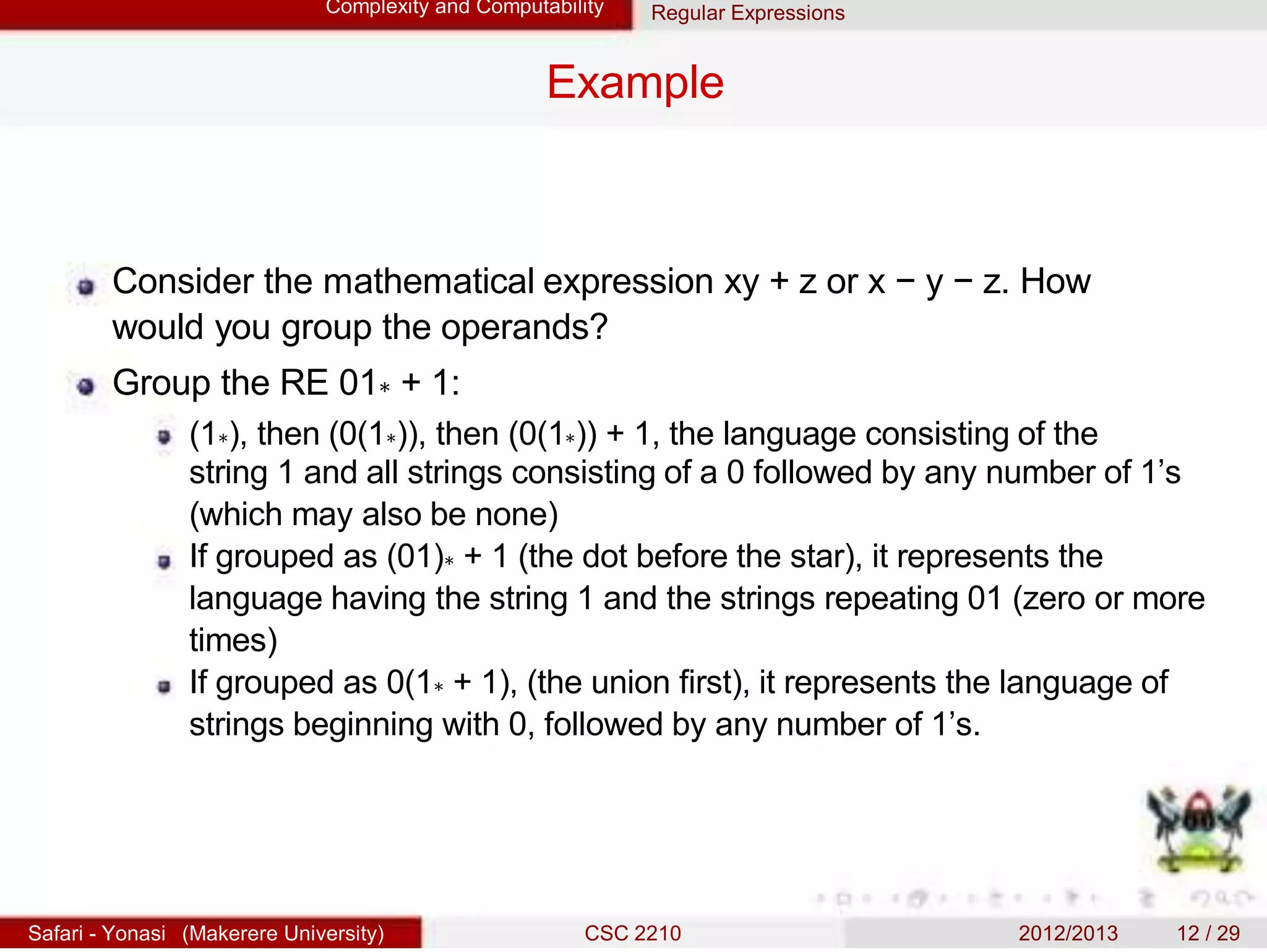 Complexity and Computability Regular Expressions
Example
Consider the mathematical expression xy + z or x − y − z. How
would you group the operands?
Group the RE 01∗ + 1:
(1∗), then (0(1∗)), then (0(1∗)) + 1, the language consisting of the
string 1 and all strings consisting of a 0 followed by any number of 1’s
(which may also be none)
If grouped as (01)∗ + 1 (the dot before the star), it represents the
language having the string 1 and the strings repeating 01 (zero or more
times)
If grouped as 0(1∗ + 1), (the union first), it represents the language of
strings beginning with 0, followed by any number of 1’s.
Safari - Yonasi (Makerere University) CSC 2210 2012/2013 12 / 29
 