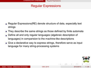 Complexity and Computability Regular Expressions
Regular Expressions
Regular Expressions(RE) denote structure of data, especially text
strings
They describe the same strings as those defined by finite automata
Define all and only regular languages (algebraic description of
languages) in comparision to the machine-like descriptions
Give a declarative way to express strings, therefore serve as input
language for many string-processing systems
Safari - Yonasi (Makerere University) CSC 2210 2012/2013 1 / 29
 