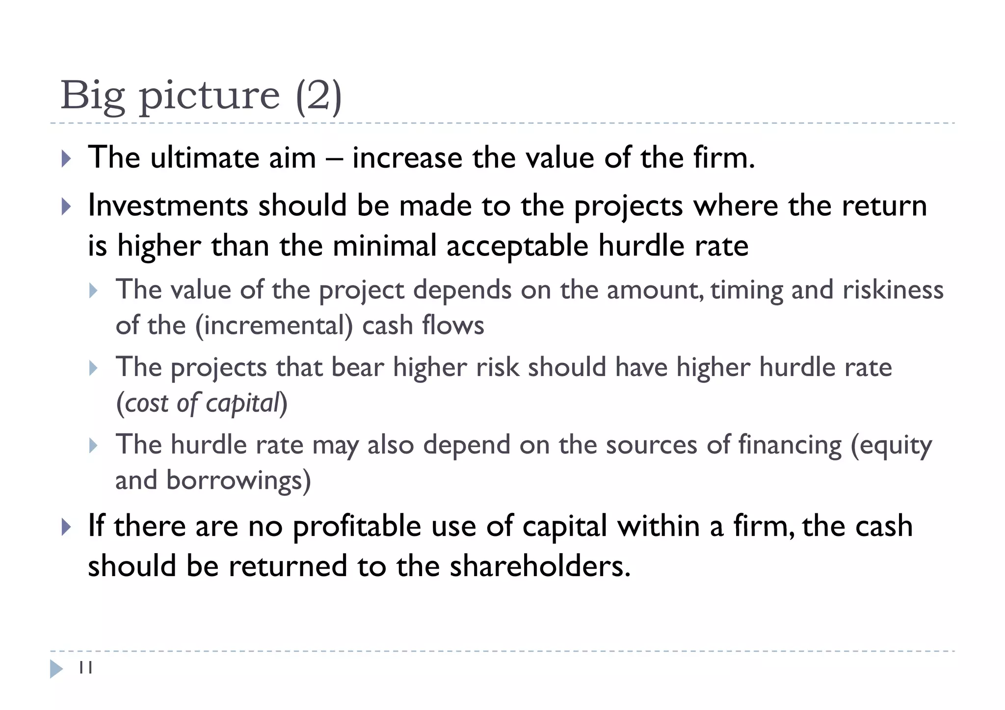 Big picture (2)
    The ultimate aim – increase the value of the firm.
    Investments should be made to the projects where the return
     is higher than the minimal acceptable hurdle rate
        The value of the project depends on the amount, timing and riskiness
         of the (incremental) cash flows
        The projects that bear higher risk should have higher hurdle rate
         (cost of capital)
        The hurdle rate may also depend on the sources of financing (equity
         and borrowings)
    If there are no profitable use of capital within a firm the cash
                                                        firm,
     should be returned to the shareholders.

    11
 