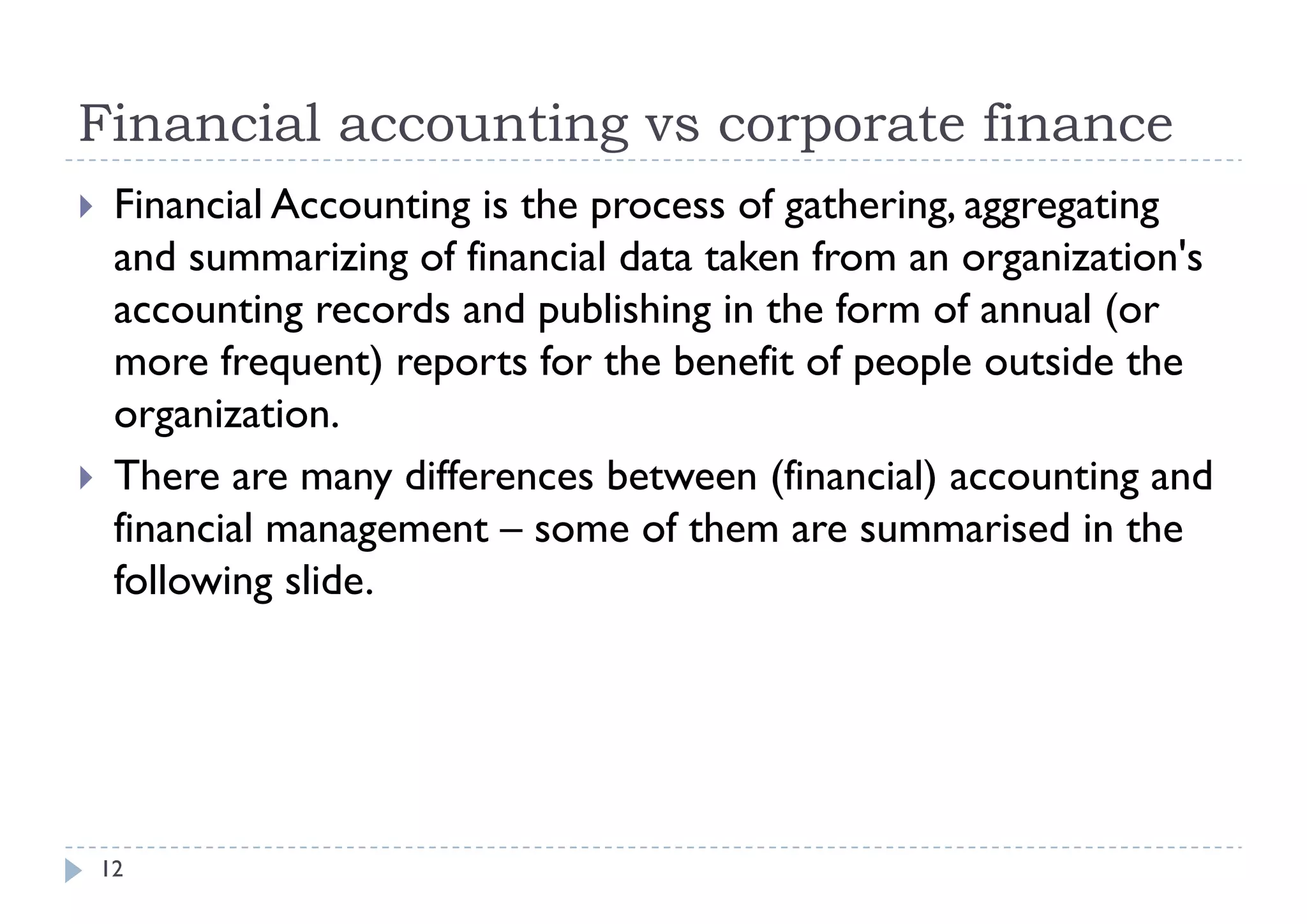 Financial accounting vs corporate finance
    Financial Accounting is the process of gathering, aggregating
     and summarizing of financial data taken from an organization's
     accounting records and publishing in the form of annual (or
     more frequent) reports for the benefit of people outside the
            f         )       f    h b fi f            l    id h
     organization.
    There are many differences between (f
     Th                 d ff      b        (financial) accounting and
                                                    l)              d
     financial management – some of them are summarised in the
     following slide
                slide.




    12
 
