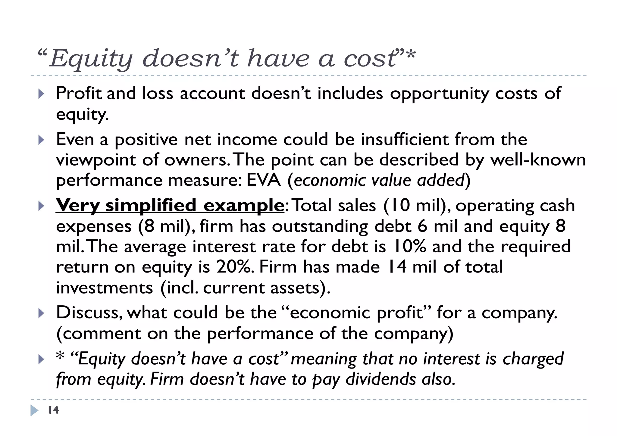 “Equity doesn t have a cost”*
 Equity doesn’t        cost
    Profit and loss account doesn’t includes opportunity costs of
     equity.
     e it
    Even a positive net income could be insufficient from the
     viewpoint of owners. The point can be described by well-known
                                                              well known
     performance measure: EVA (economic value added)
    Very simplified example: Total sales (10 mil), operating cash
     expenses (8 mil), firm has outstanding debt 6 mil and equity 8
     mil. The average interest rate for debt is 10% and the required
     return on equity is 20%. Firm has made 14 mil of total
     investments (incl. current assets).
    Discuss, what could be the “economic profit” for a company.
     (comment on the performance of the company)
    * “Equity doesn’t have a cost” meaning that no interest is charged
     from equity. Firm doesn t have to pay dividends also
           equity      doesn’t                       also.
    14
    14
 