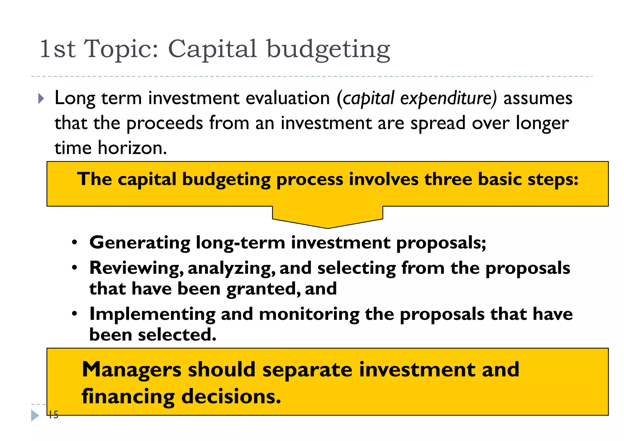1st Topic: Capital budgeting
      p      p        g    g
    Long term investment evaluation (capital expenditure) assumes
     that the proceeds from an investment are spread over longer
     time horizon.
         The capital budgeting process involves three basic steps:


         • Generating long-term investment proposals;
         • Reviewing, analyzing, and selecting from the p p
                    g,    y g,               g          proposals
           that have been granted, and
         • Implementing and monitoring the proposals that have
           been selected.
           b      l    d
          Managers should separate investment and
          financing decisions.
    15
 