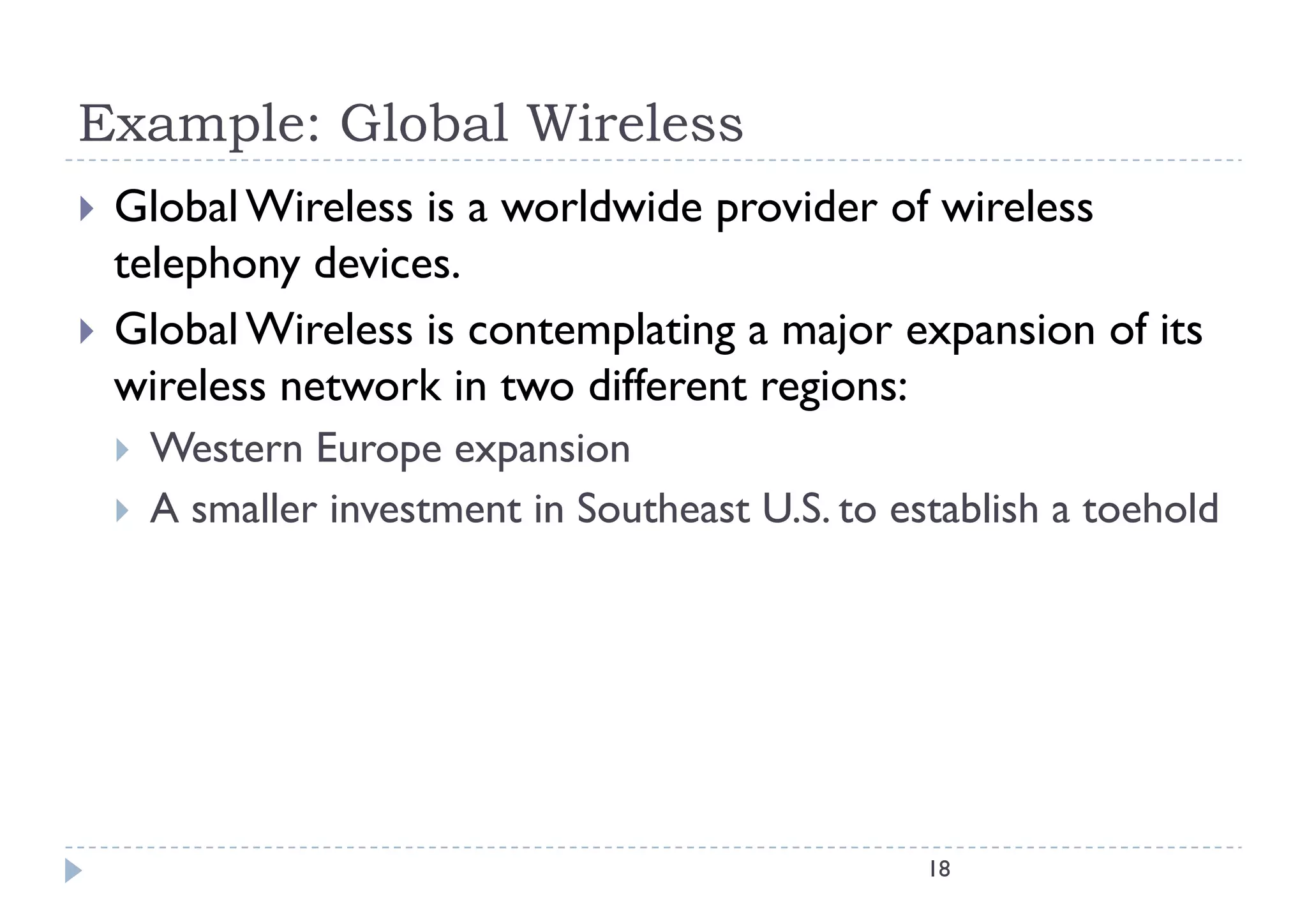 Example: Global Wireless
   Global Wireless is a worldwide provider of wireless
    telephony devices.
   Global Wireless is contemplating a major expansion of its
                              p    g      j    p
    wireless network in two different regions:
       Western Europe expansion
       A smaller investment in Southeast U.S. to establish a toehold




                                                    18
 