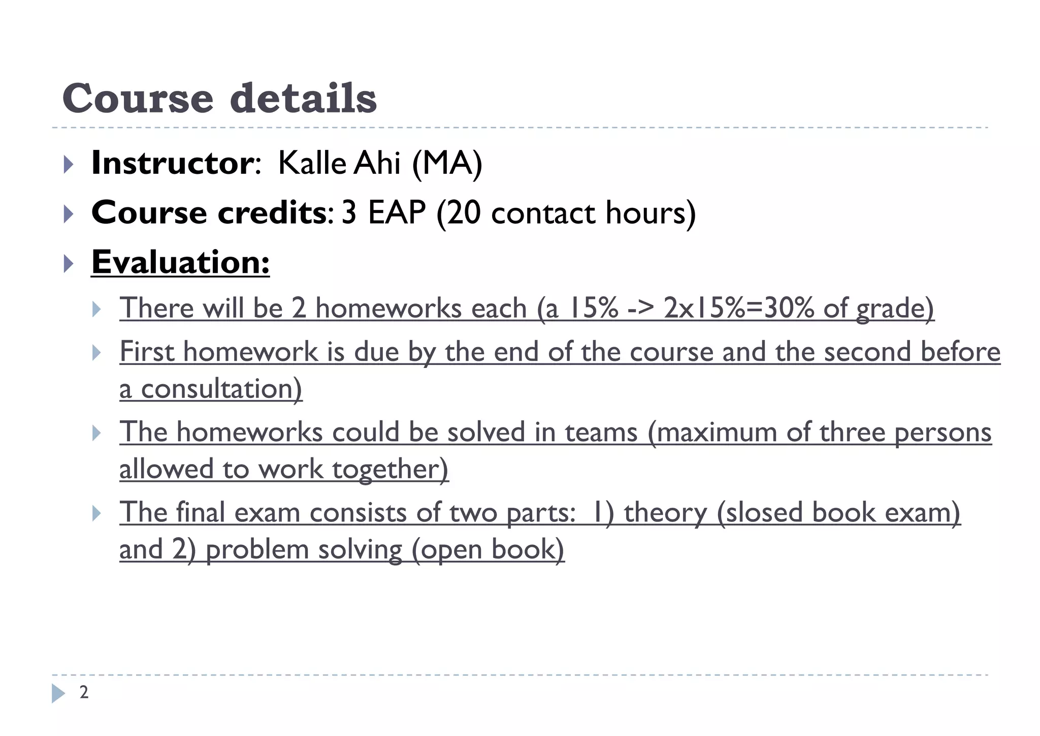 Course details
       Instructor: Kalle Ahi (MA)
       Course credits: 3 EAP (20 contact hours)
       Evaluation:
           There will be 2 homeworks each (a 15% -> 2x15%=30% of grade)
           First homework is due by the end of the course and the second before
                                    y
            a consultation)
           The homeworks could be solved in teams (maximum of three persons
            allowed to work together)
             ll    d        k     h )
           The final exam consists of two parts: 1) theory (slosed book exam)
            and 2) problem solving (open book)



    2
 