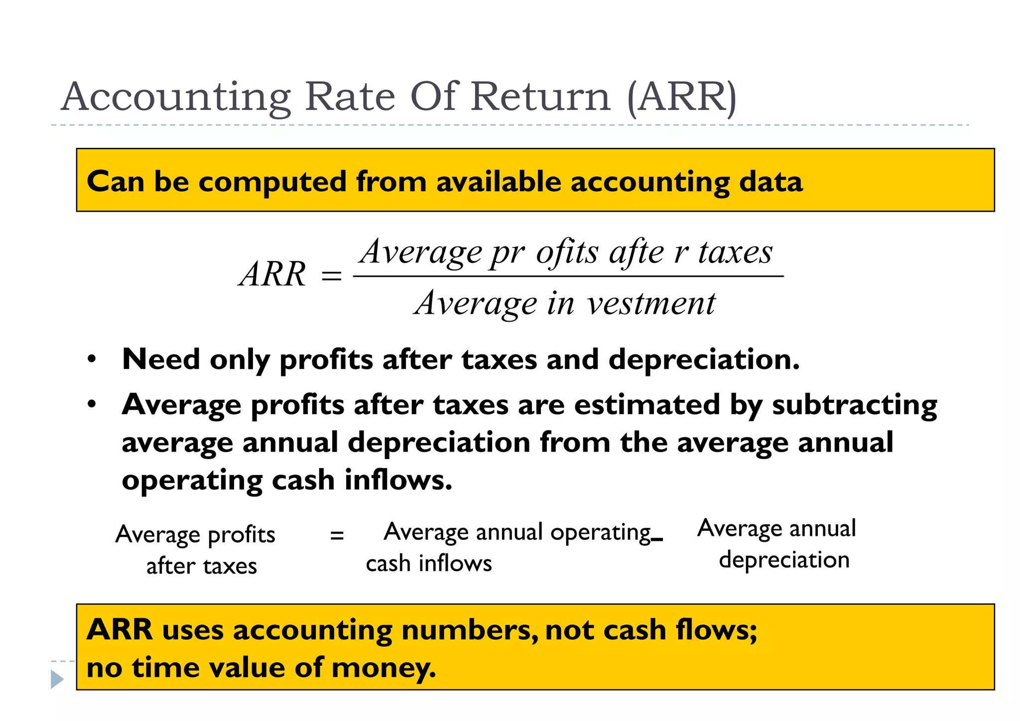 Accounting Rate Of Return (ARR)
 Can be computed from available accounting data

                   Average pr ofits afte r taxes
             ARR 
                      Average in vestment
 • Need only profits after taxes and depreciation
                                     depreciation.
 • Average profits after taxes are estimated by subtracting
   average annual depreciation from the average annual
   operating cash inflows.
  Average profits   =     Average annual operating–   Average annual
                                                           g
    after taxes         cash inflows                   depreciation

 ARR uses acco ntin numbers, not cash flows;
       ses accounting n mbers         flo s
 no time value of money.                 20
 
