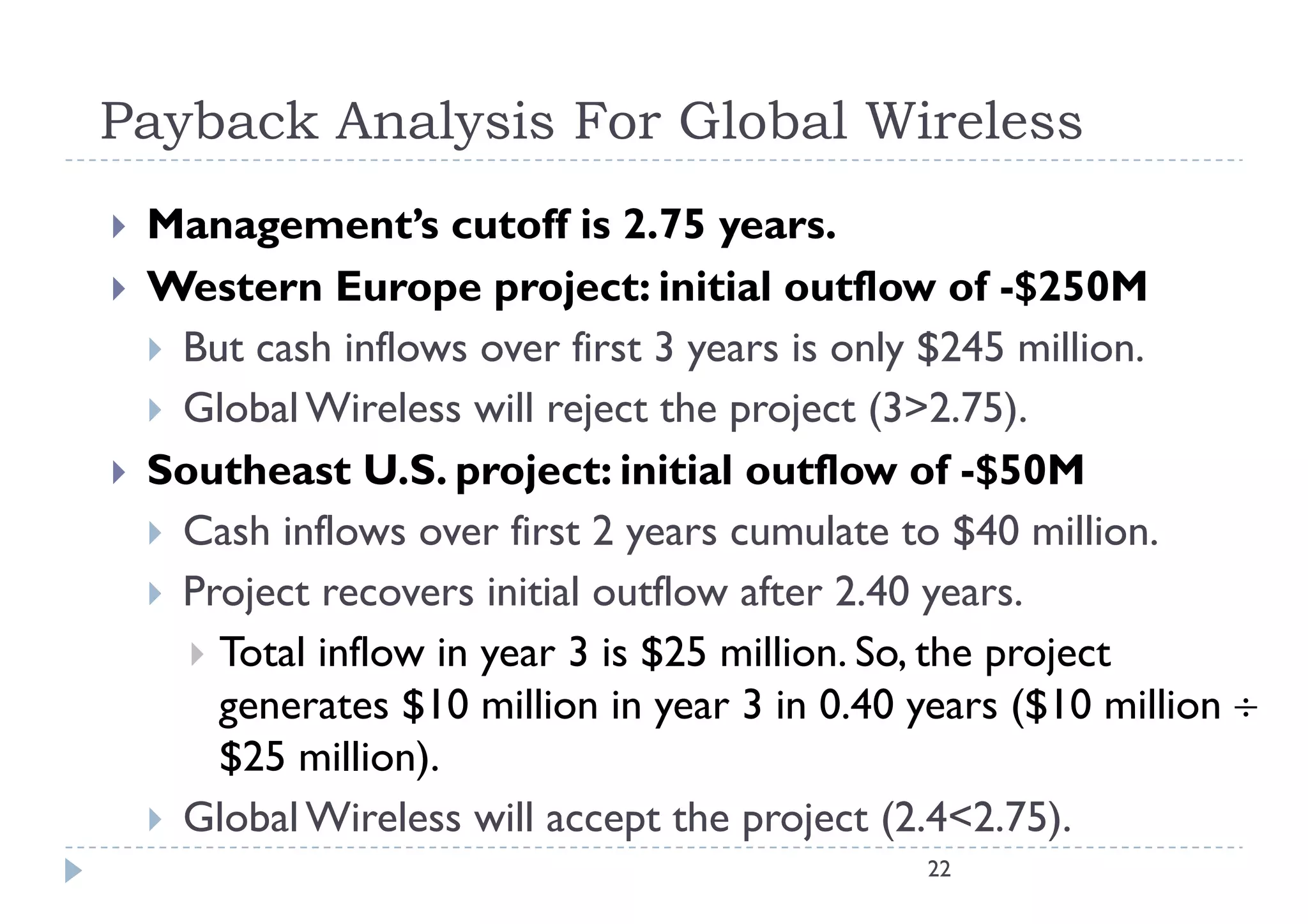 Payback Analysis For Global Wireless
   Management s
    Management’s cutoff is 2.75 years.
   Western Europe project: initial outflow of -$250M
     But cash inflows over first 3 years is only $245 million
                                                         million.
     Global Wireless will reject the project (3>2.75).
   Southeast U.S. project: initial outflow of -$50M
    S th       tUS        j t i iti l tfl           f $50M
     Cash inflows over first 2 years cumulate to $40 million.
     Project recovers initial outflow after 2.40 years.
       Total inflow in year 3 is $25 million. So, the project
        generates $10 million in year 3 in 0.40 years ($10 million 
        $25 million).
     Global Wireless will accept the project (2.4<2.75).
                                                22
 