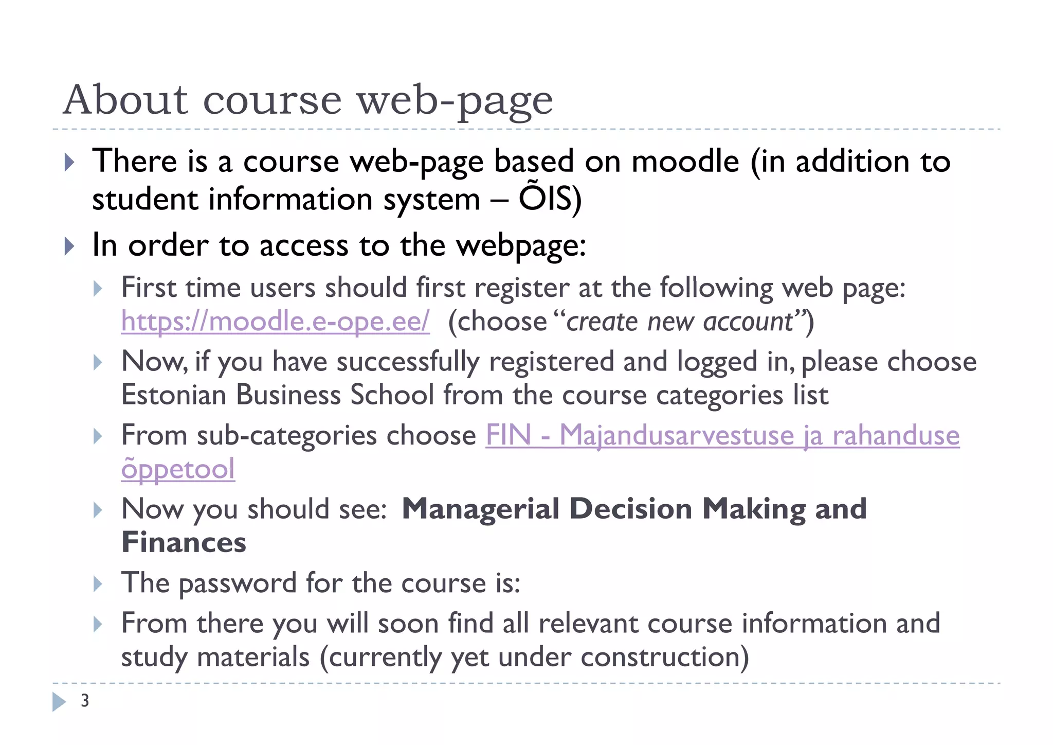 About course web page
             web-page
       There is a course web-page based on moodle (in addition to
        student information system – ÕIS)
           d    i f     i
       In order to access to the webpage:
           First ti
            Fi t time users should first register at th f ll i web page:
                              h ld fi t     it     t the following b
            https://moodle.e-ope.ee/ (choose “create new account”)
           Now, if y have successfully registered and logged in, please choose
                  , you                 y g                  gg   ,p
            Estonian Business School from the course categories list
           From sub-categories choose FIN - Majandusarvestuse ja rahanduse
            õppetool
            õ t l
           Now you should see: Managerial Decision Making and
            Finances
           The password for the course is:
           From there you will soon find all relevant course information and
            study materials (
               d         l (currently yet under construction)
                                    l         d                 )
    3
 